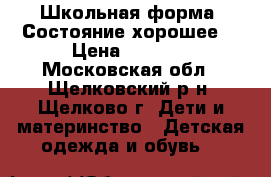 Школьная форма. Состояние хорошее. › Цена ­ 1 400 - Московская обл., Щелковский р-н, Щелково г. Дети и материнство » Детская одежда и обувь   